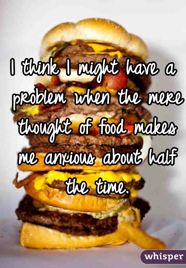 I think I might have a problem when the mere thought of food makes me anxious about half the time.