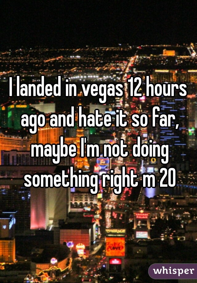 I landed in vegas 12 hours ago and hate it so far, maybe I'm not doing something right m 20