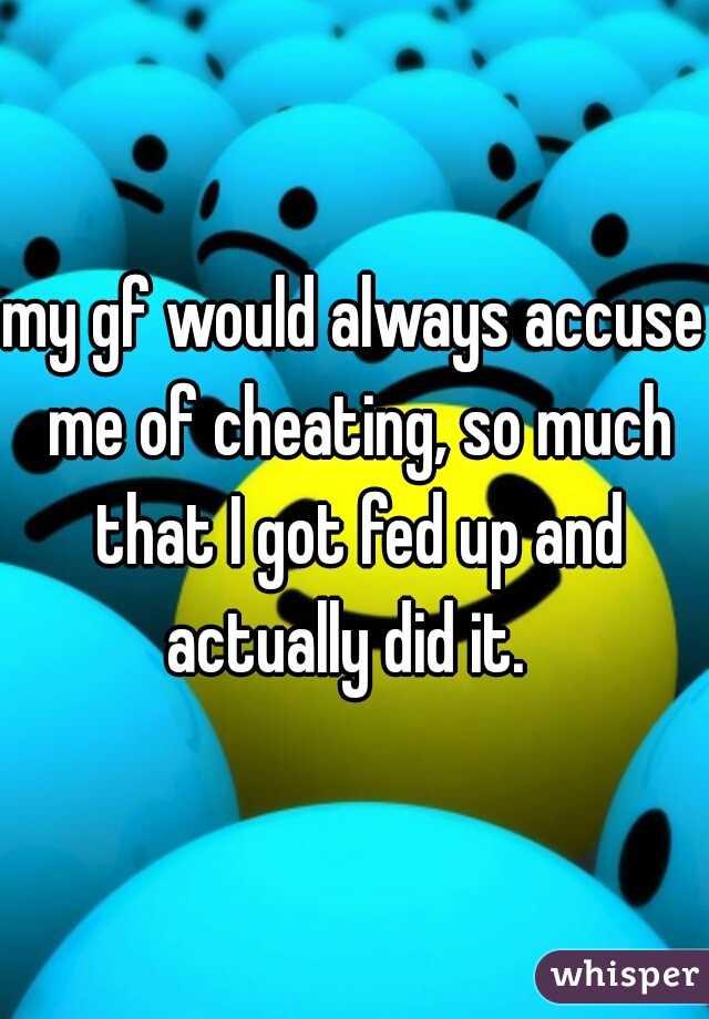 my gf would always accuse me of cheating, so much that I got fed up and actually did it.  