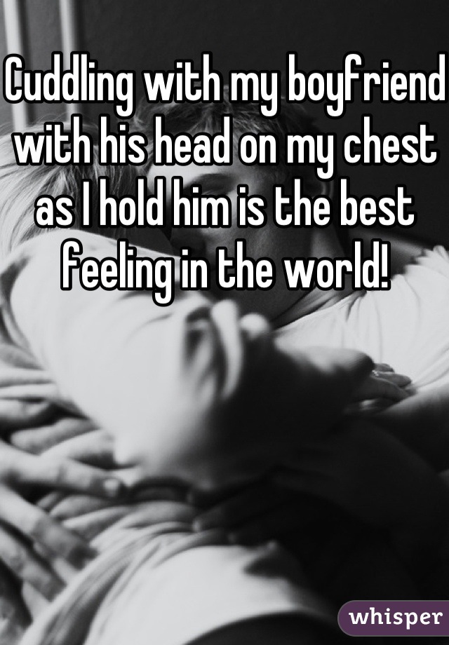 Cuddling with my boyfriend with his head on my chest as I hold him is the best feeling in the world!