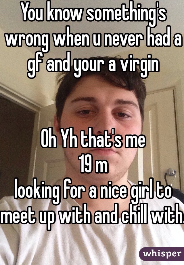 You know something's wrong when u never had a gf and your a virgin 


Oh Yh that's me 
19 m 
looking for a nice girl to meet up with and chill with.