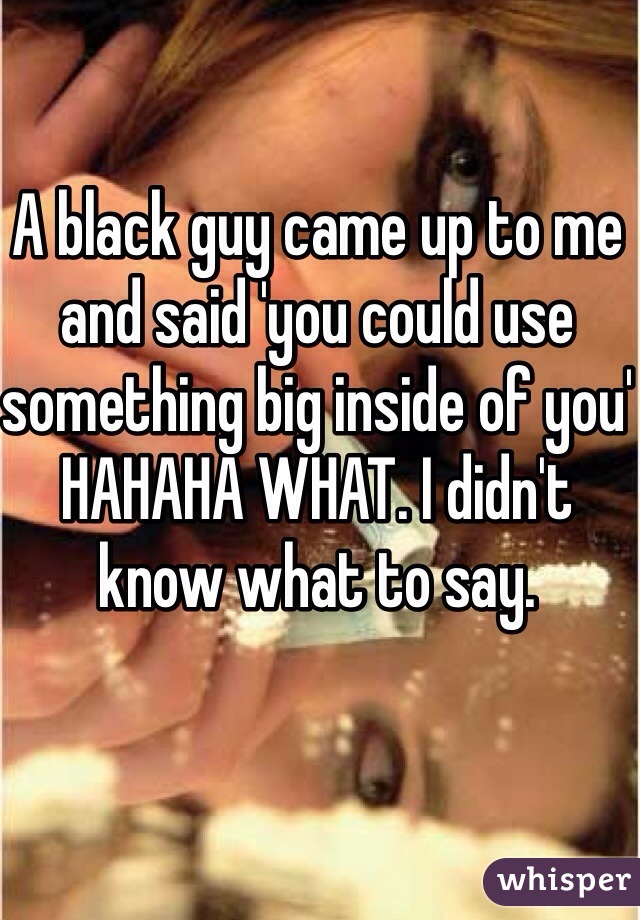A black guy came up to me and said 'you could use something big inside of you' HAHAHA WHAT. I didn't know what to say. 