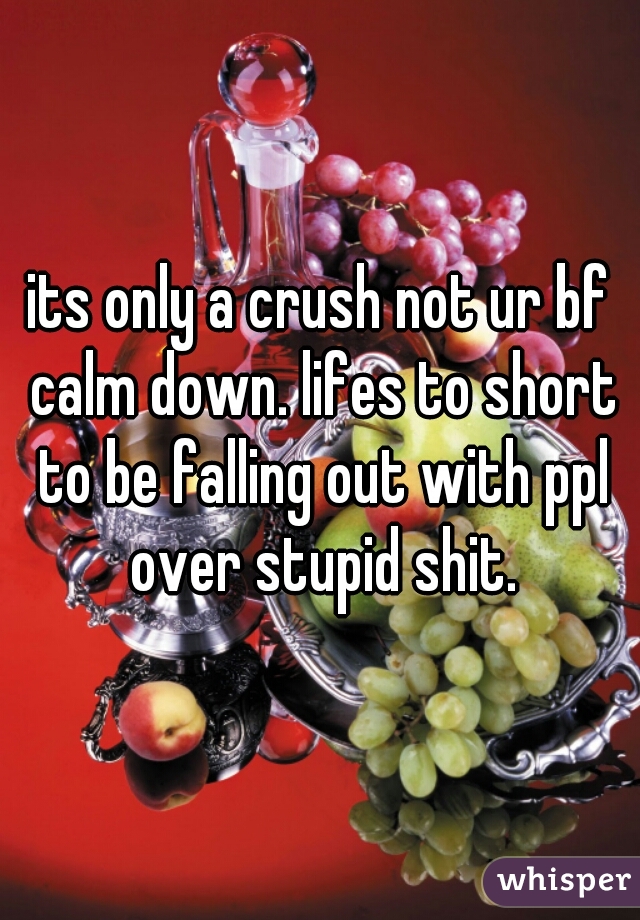 its only a crush not ur bf calm down. lifes to short to be falling out with ppl over stupid shit.