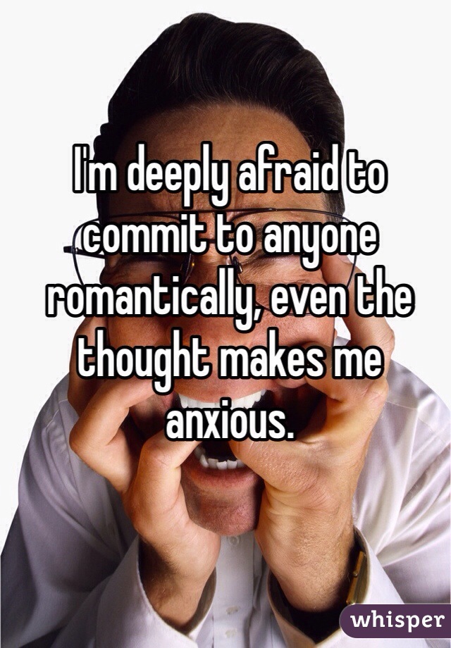 I'm deeply afraid to commit to anyone romantically, even the thought makes me anxious. 