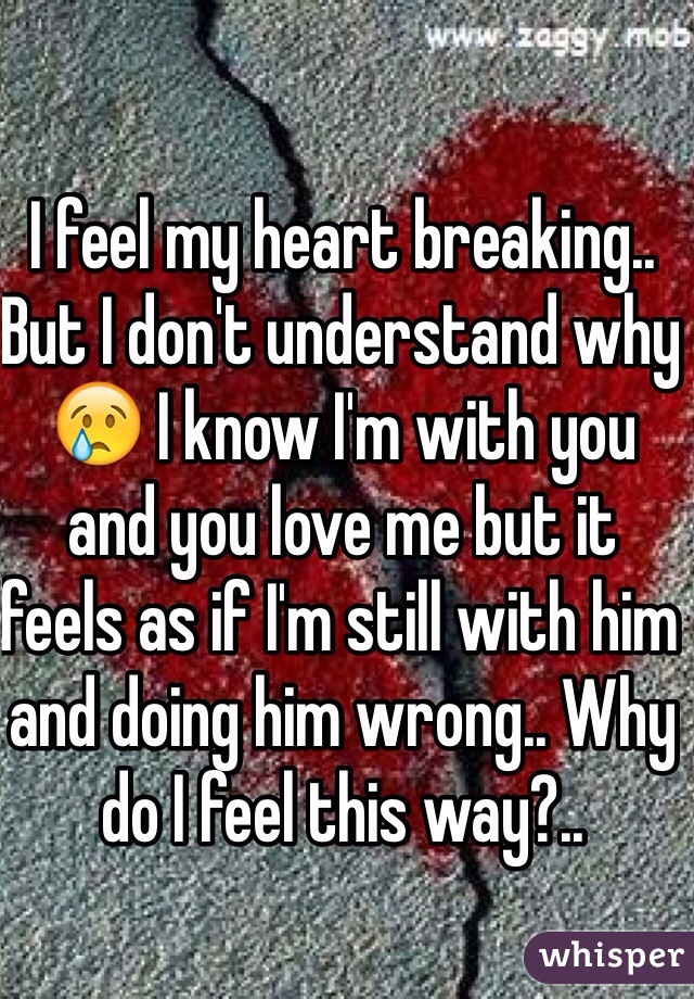 I feel my heart breaking.. But I don't understand why 😢 I know I'm with you and you love me but it feels as if I'm still with him and doing him wrong.. Why do I feel this way?..