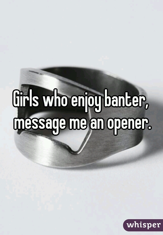 Girls who enjoy banter, message me an opener.