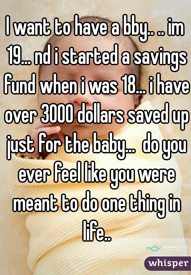 I want to have a bby.. .. im 19... nd i started a savings fund when i was 18... i have over 3000 dollars saved up just for the baby...  do you ever feel like you were meant to do one thing in life..