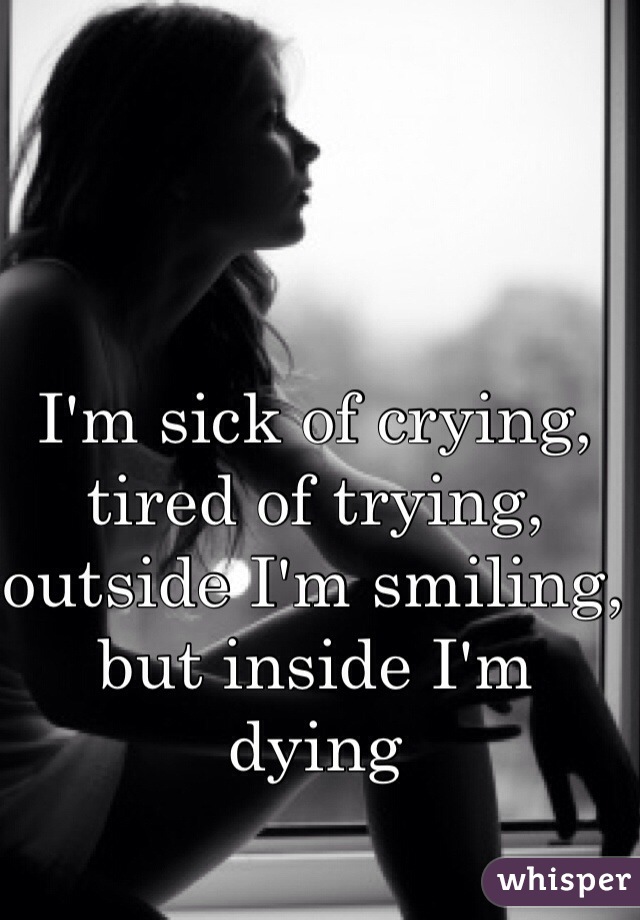 I'm sick of crying, tired of trying, outside I'm smiling, but inside I'm dying