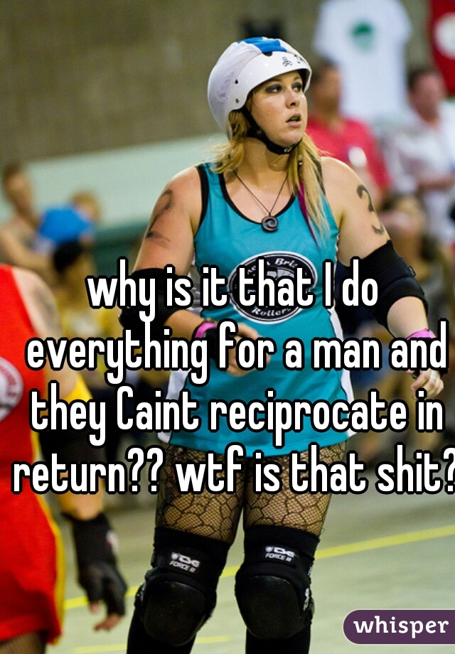 why is it that I do everything for a man and they Caint reciprocate in return?? wtf is that shit??