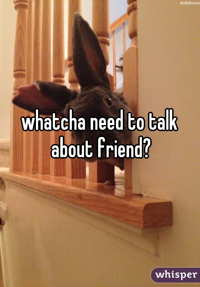 whatcha need to talk about friend?