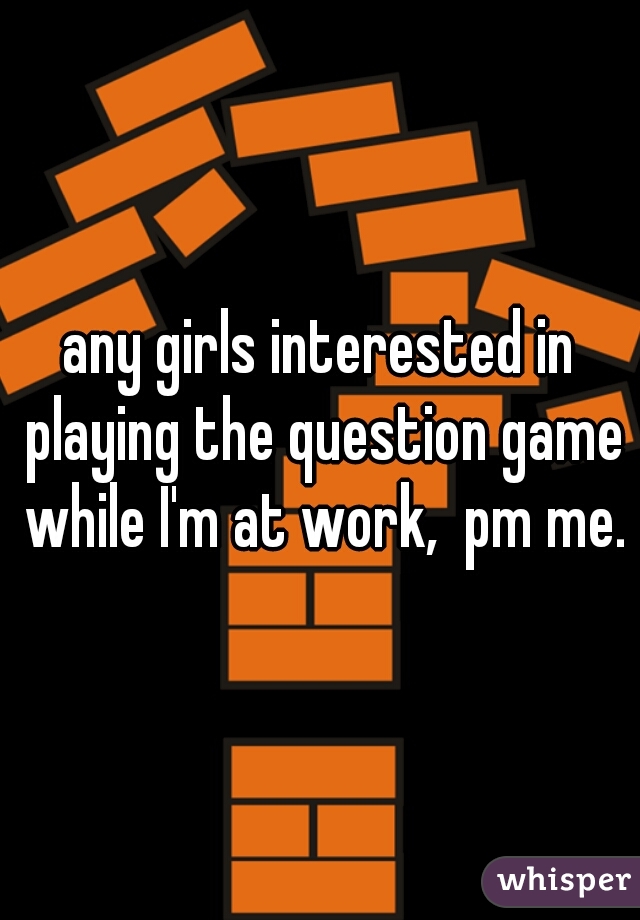 any girls interested in playing the question game while I'm at work,  pm me.