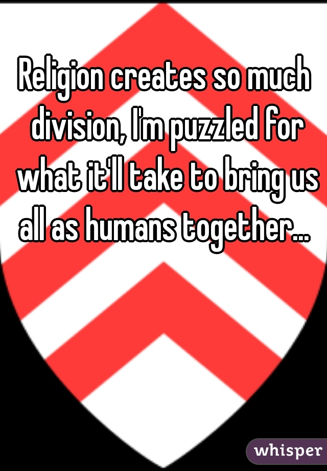 Religion creates so much division, I'm puzzled for what it'll take to bring us all as humans together... 