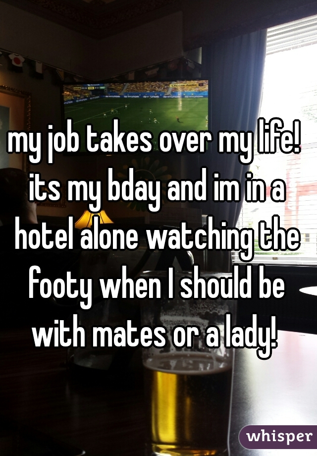 my job takes over my life! its my bday and im in a hotel alone watching the footy when I should be with mates or a lady! 
