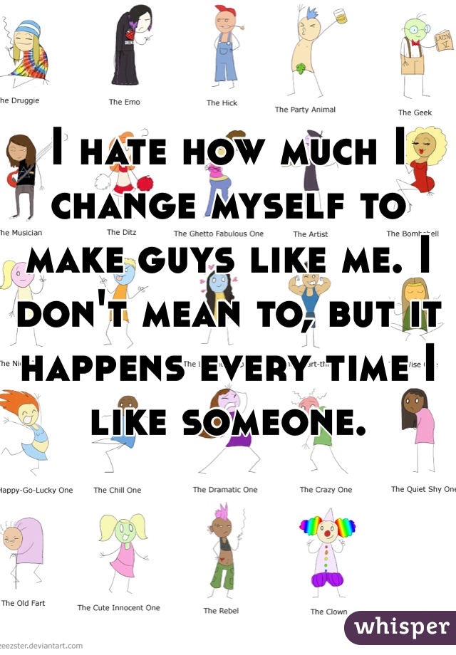 I hate how much I change myself to make guys like me. I don't mean to, but it happens every time I like someone.  
