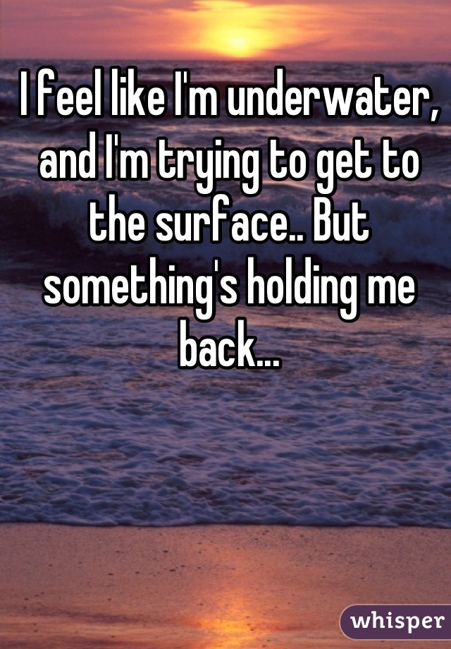 I feel like I'm underwater, and I'm trying to get to the surface.. But something's holding me back...
