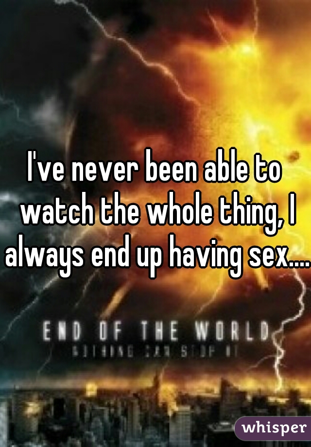 I've never been able to watch the whole thing, I always end up having sex.... 