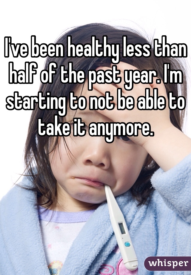 I've been healthy less than half of the past year. I'm starting to not be able to take it anymore. 