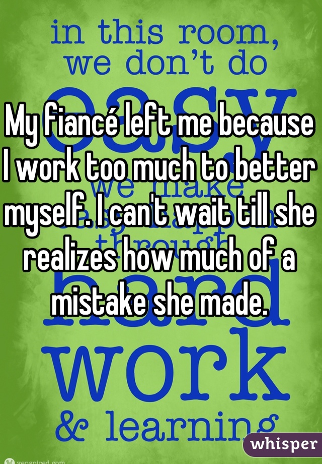My fiancé left me because I work too much to better myself. I can't wait till she realizes how much of a mistake she made. 