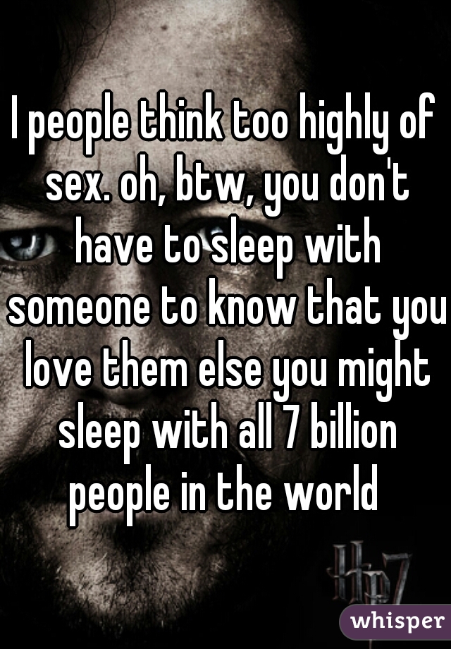 I people think too highly of sex. oh, btw, you don't have to sleep with someone to know that you love them else you might sleep with all 7 billion people in the world 