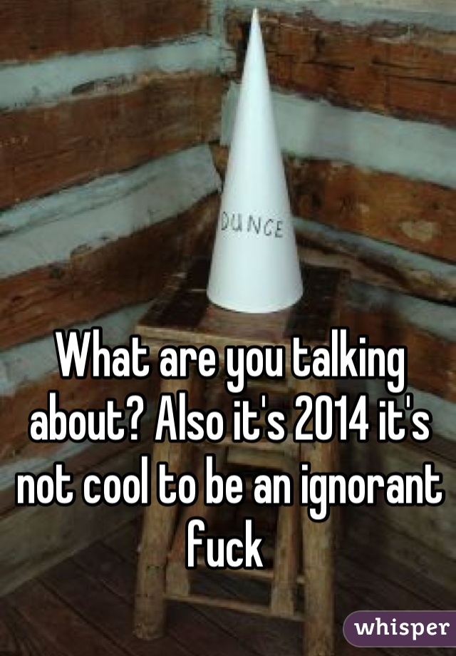 What are you talking about? Also it's 2014 it's not cool to be an ignorant fuck 