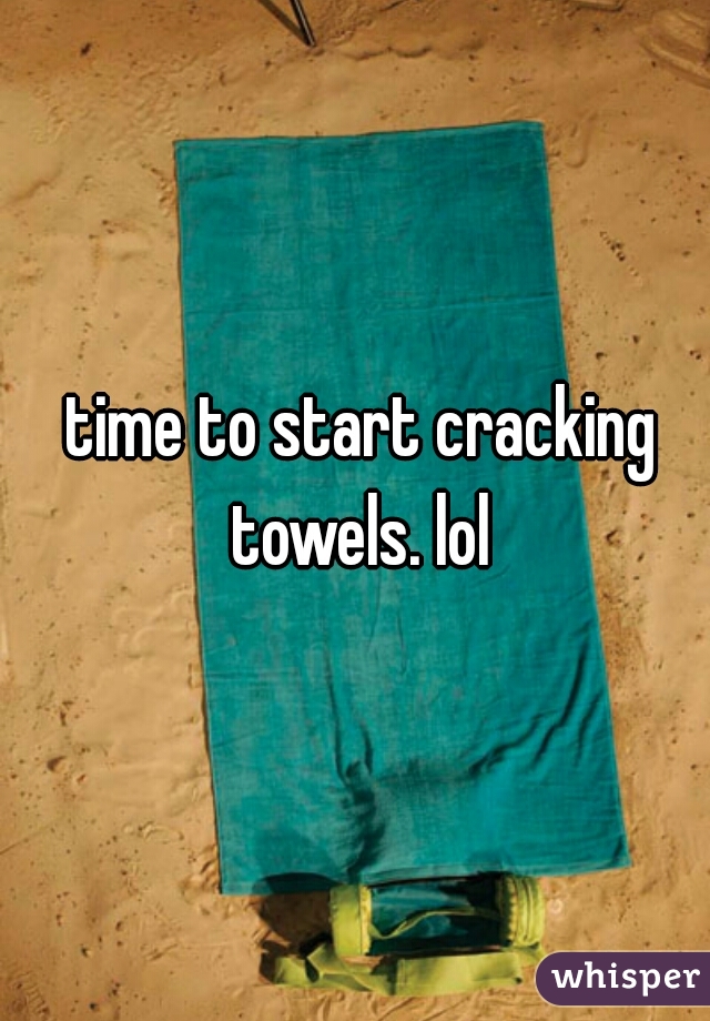 time to start cracking towels. lol