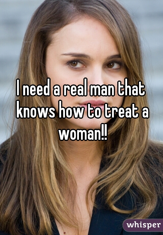 I need a real man that knows how to treat a woman!!