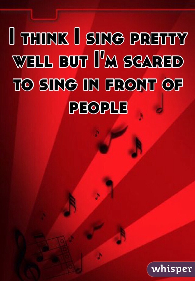 I think I sing pretty well but I'm scared to sing in front of people 