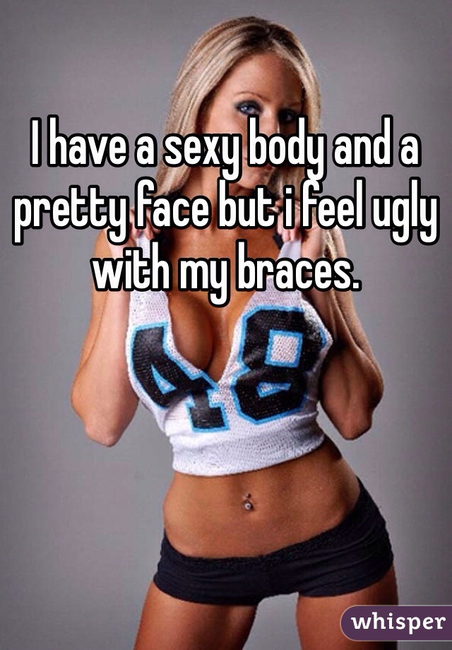 I have a sexy body and a pretty face but i feel ugly with my braces. 
