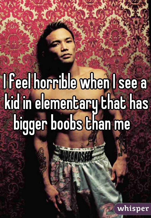 I feel horrible when I see a kid in elementary that has bigger boobs than me   