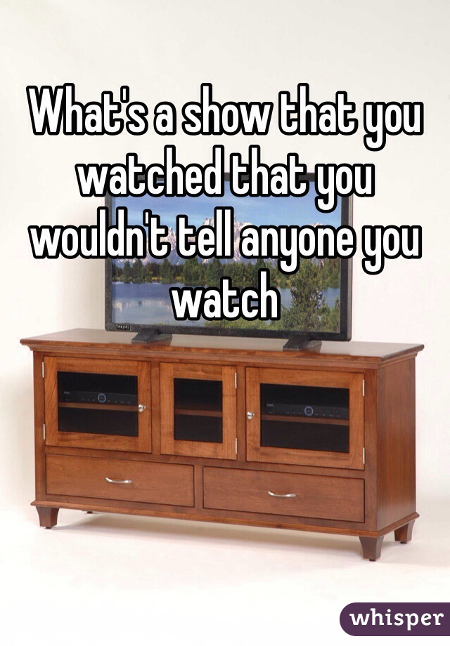 What's a show that you watched that you wouldn't tell anyone you watch 