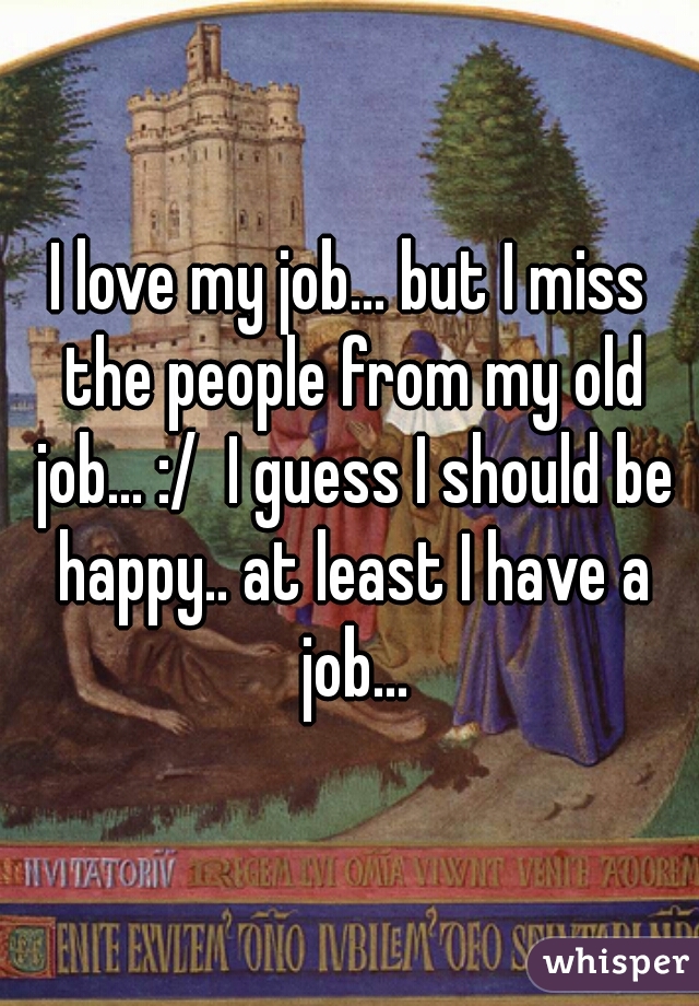 I love my job... but I miss the people from my old job... :/  I guess I should be happy.. at least I have a job...