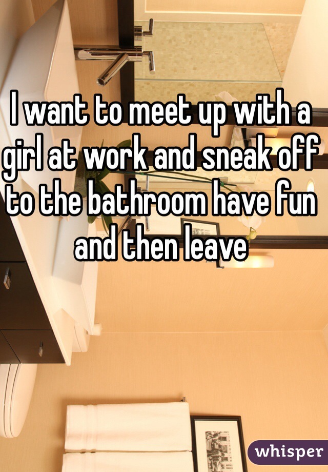 I want to meet up with a girl at work and sneak off to the bathroom have fun and then leave