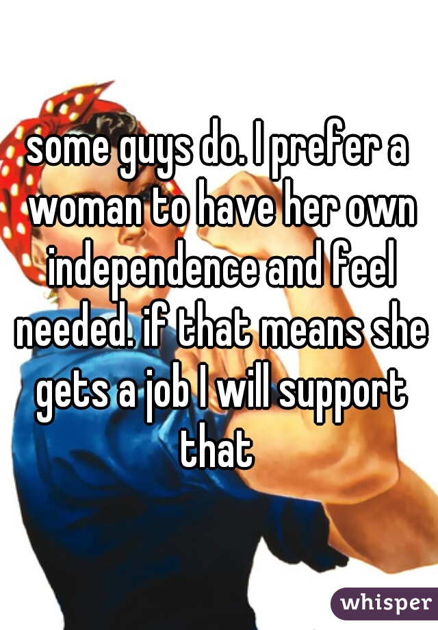 some guys do. I prefer a woman to have her own independence and feel needed. if that means she gets a job I will support that 