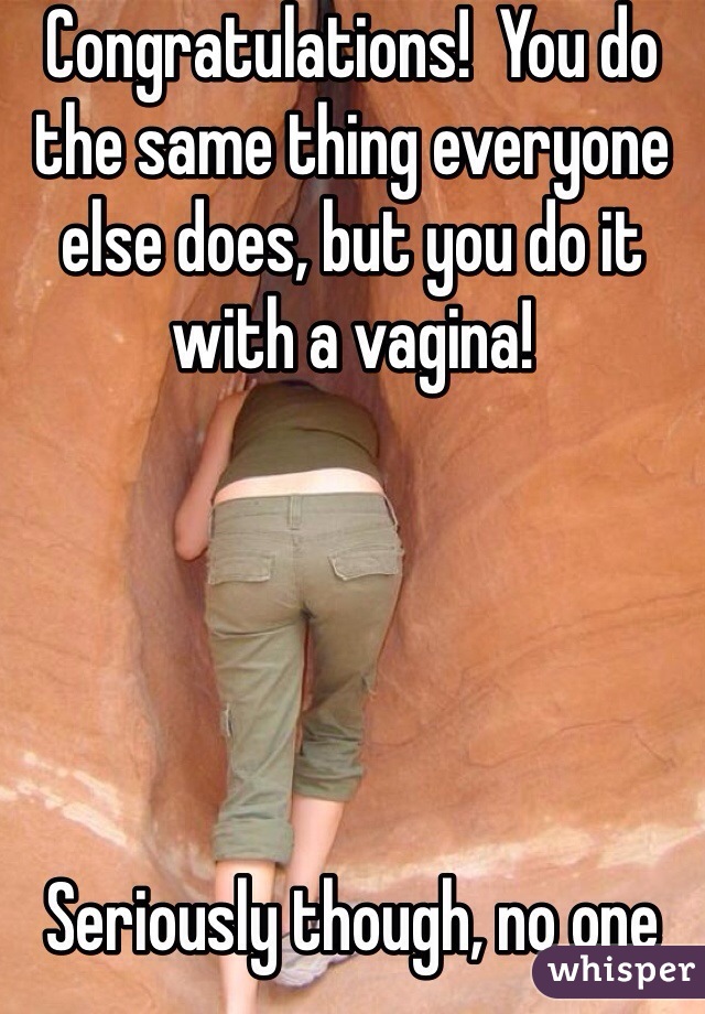 Congratulations!  You do the same thing everyone else does, but you do it with a vagina!





Seriously though, no one cares