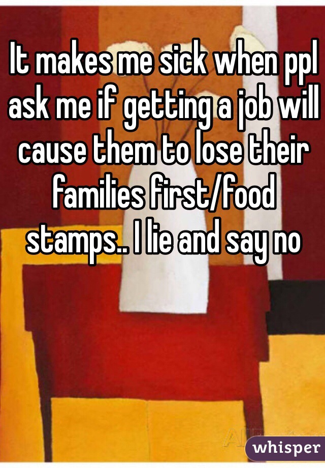 It makes me sick when ppl ask me if getting a job will cause them to lose their families first/food stamps.. I lie and say no