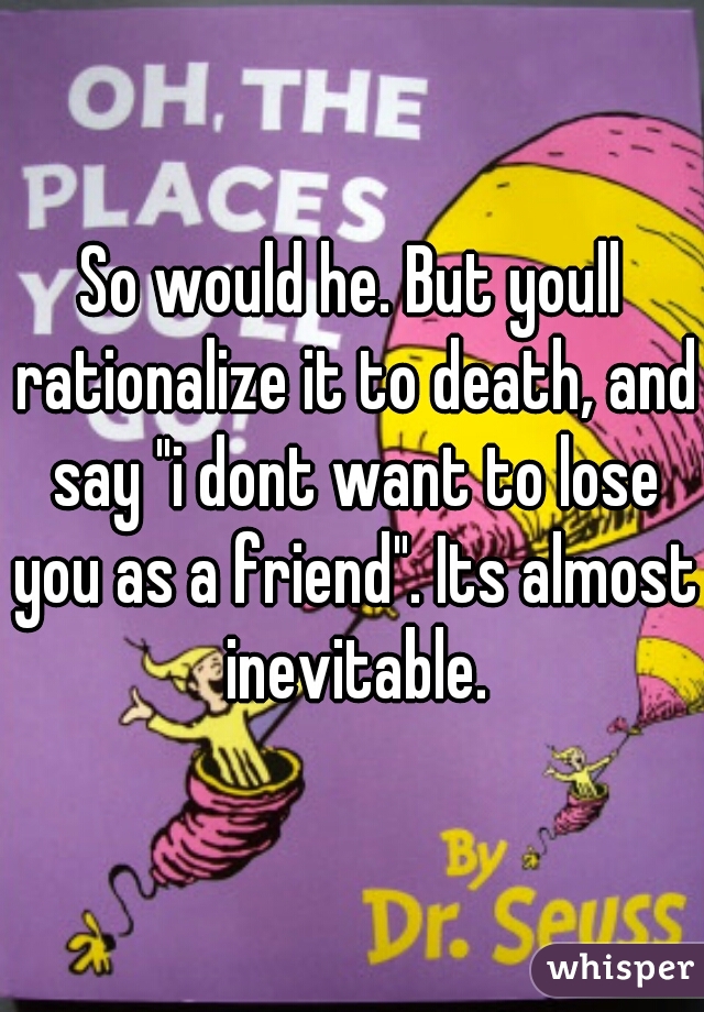 So would he. But youll rationalize it to death, and say "i dont want to lose you as a friend". Its almost inevitable.