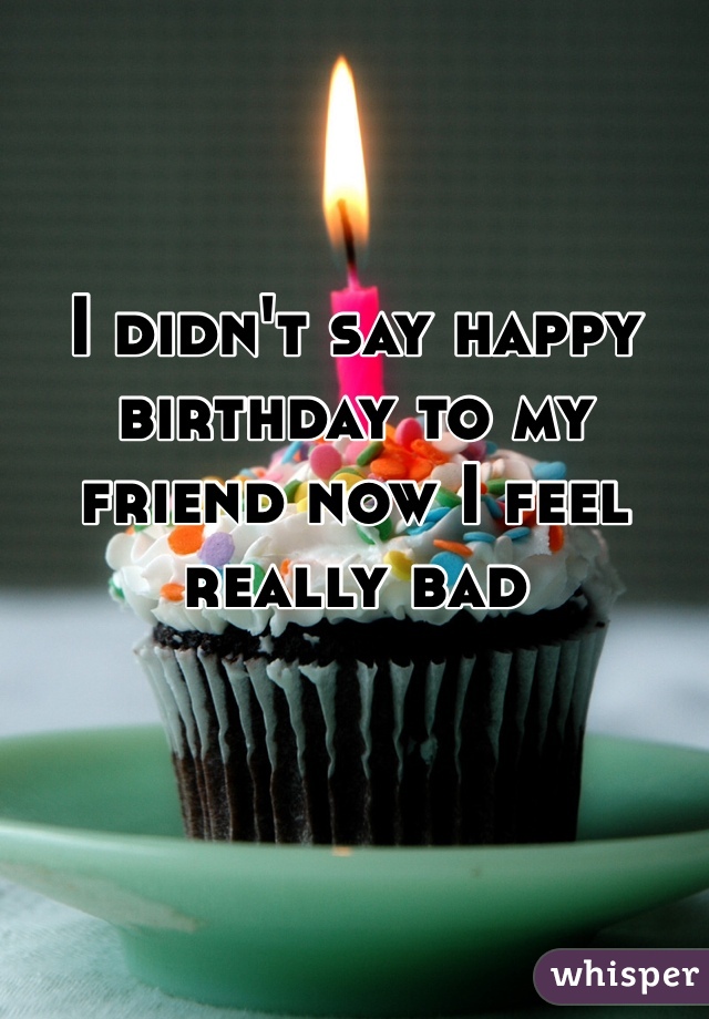 I didn't say happy birthday to my friend now I feel really bad 