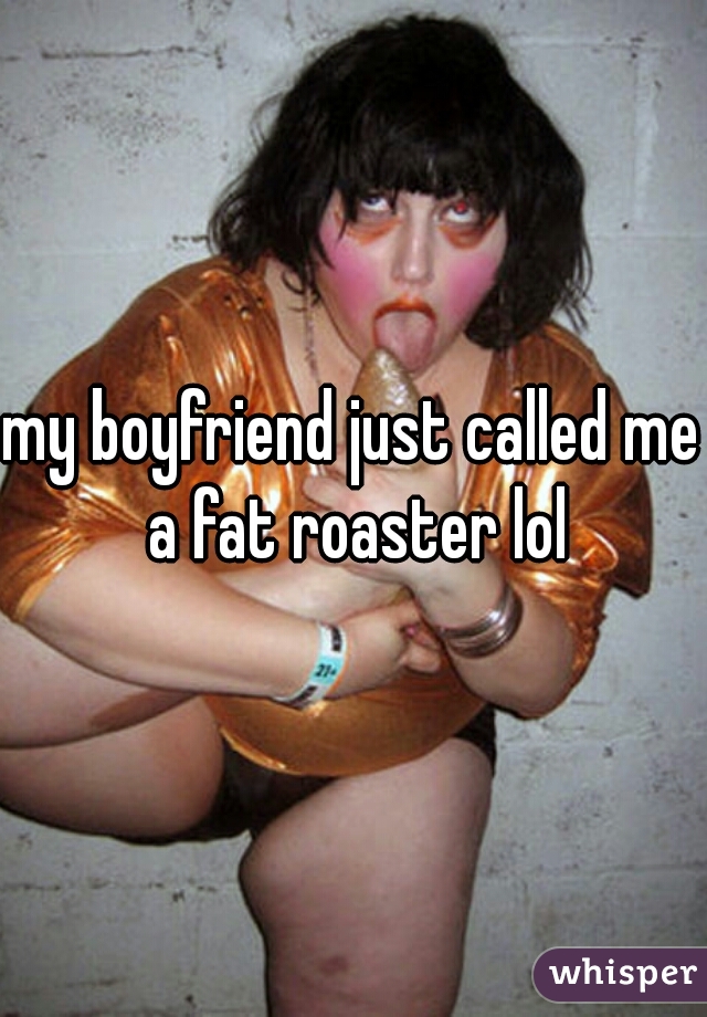 my boyfriend just called me a fat roaster lol