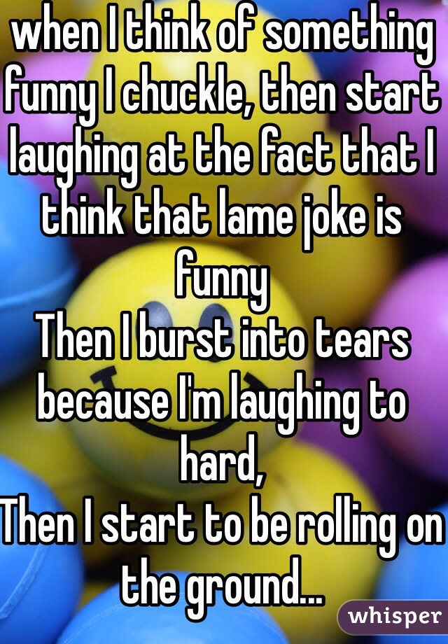 when I think of something funny I chuckle, then start laughing at the fact that I think that lame joke is funny
Then I burst into tears because I'm laughing to hard,
Then I start to be rolling on the ground...