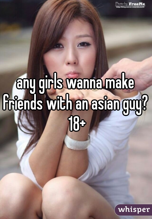 any girls wanna make friends with an asian guy?  18+