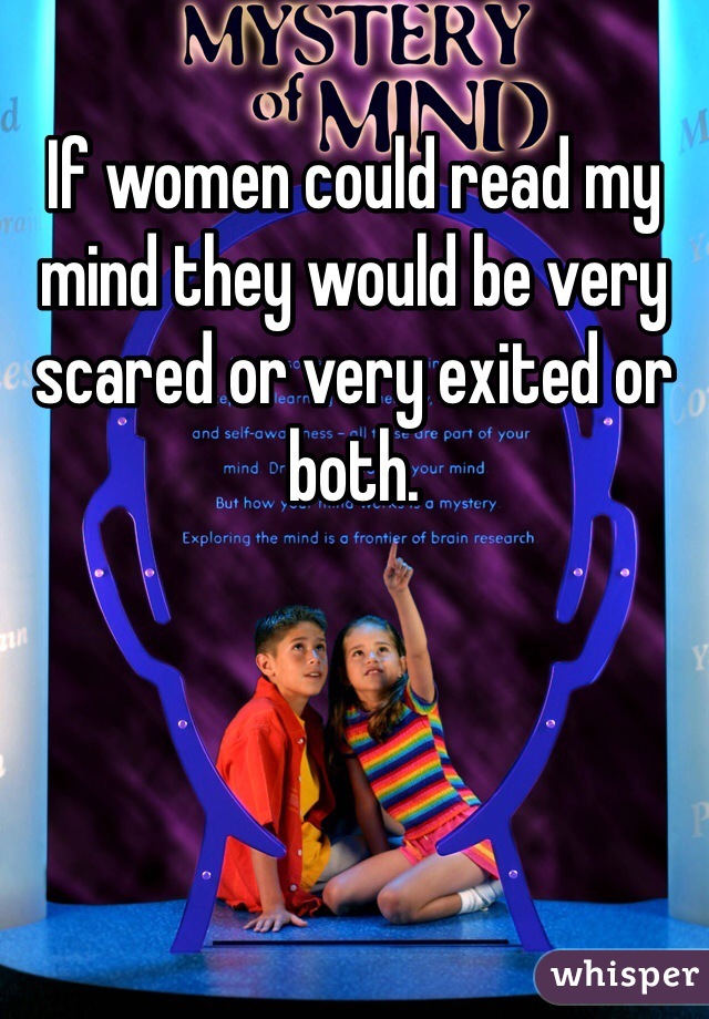 If women could read my mind they would be very scared or very exited or both. 