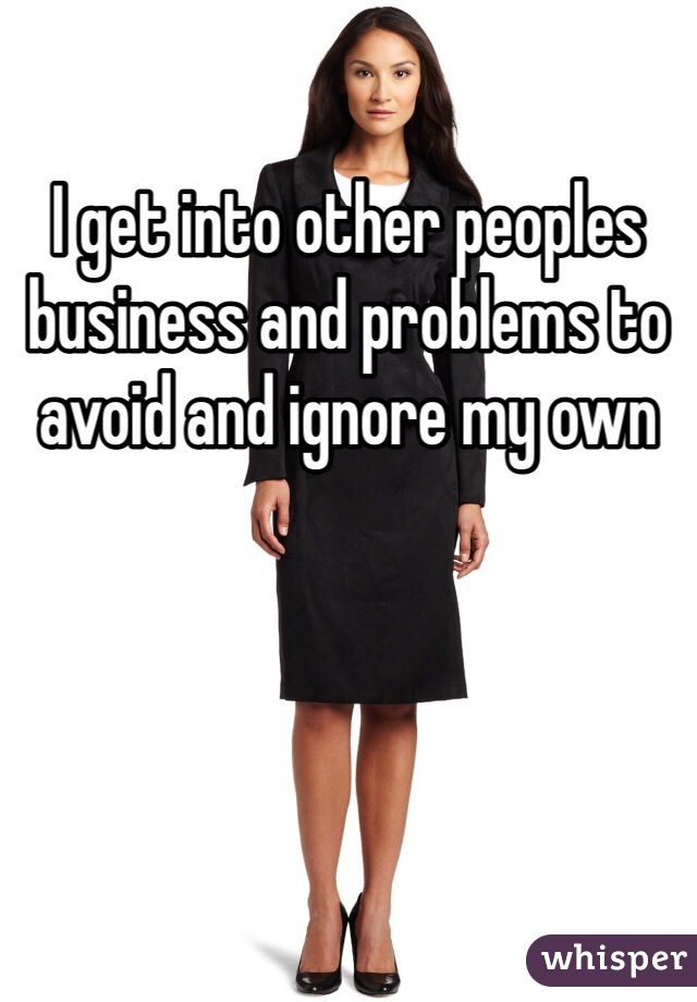 I get into other peoples business and problems to avoid and ignore my own