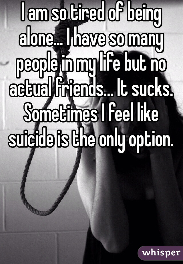 I am so tired of being alone... I have so many people in my life but no actual friends... It sucks. Sometimes I feel like suicide is the only option.