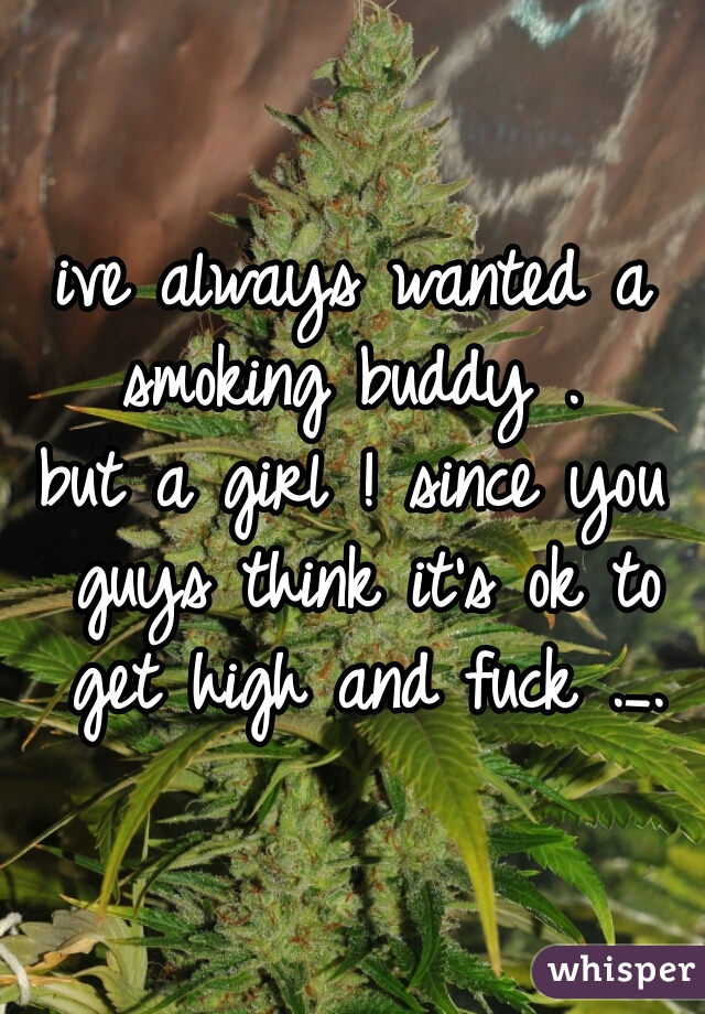 ive always wanted a smoking buddy . 
but a girl ! since you guys think it's ok to get high and fuck ._.