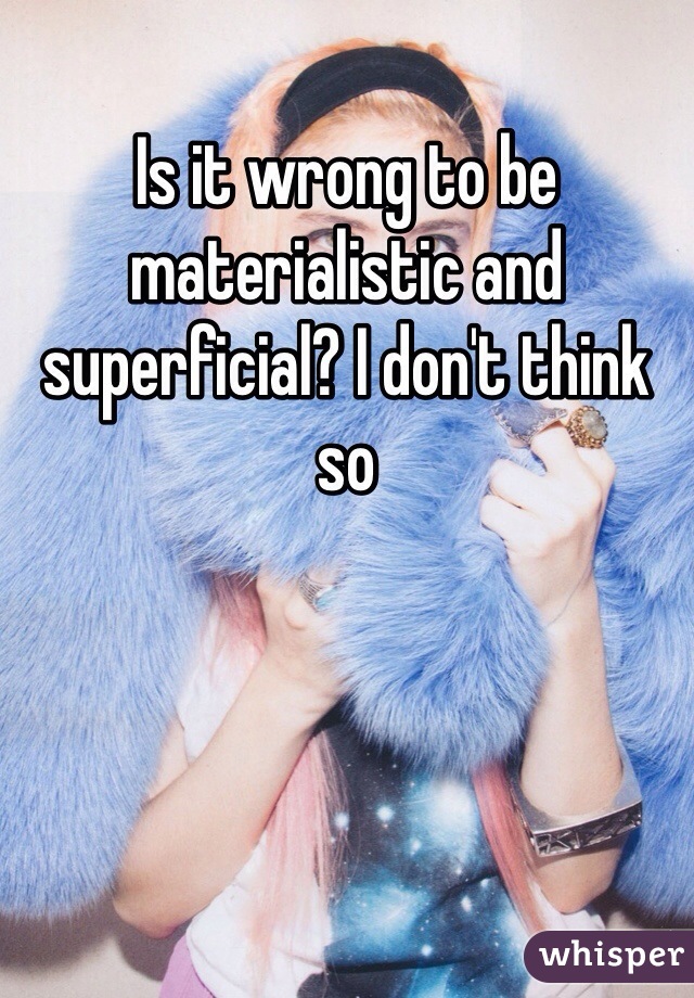 Is it wrong to be materialistic and superficial? I don't think so