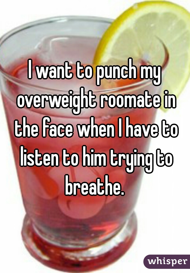 I want to punch my overweight roomate in the face when I have to listen to him trying to breathe. 