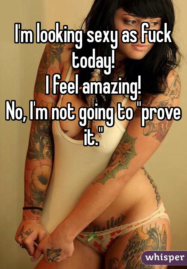 I'm looking sexy as fuck today!
I feel amazing!
No, I'm not going to "prove it."