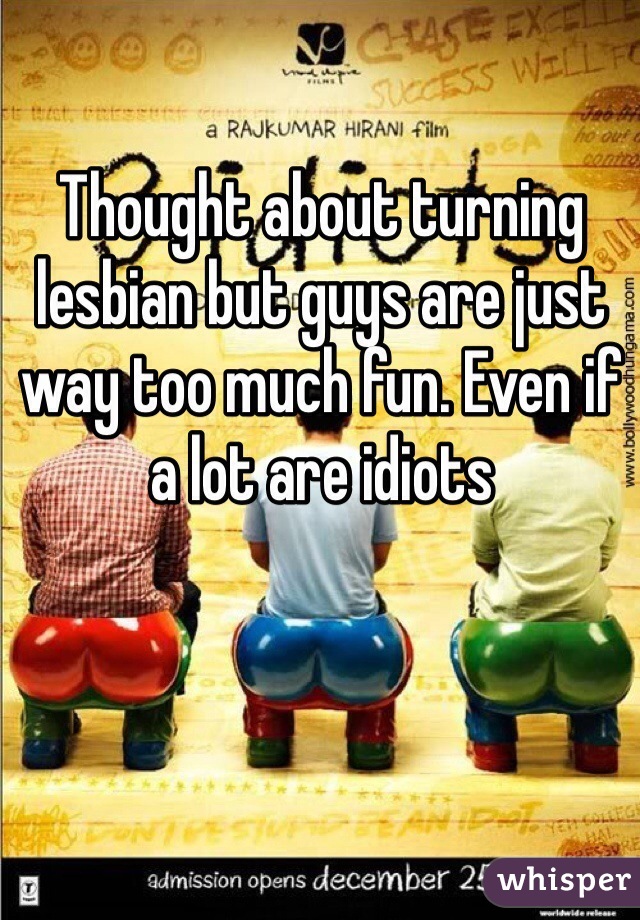 Thought about turning lesbian but guys are just way too much fun. Even if a lot are idiots 