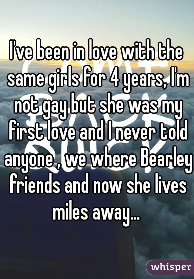 I've been in love with the same girls for 4 years, I'm not gay but she was my first love and I never told anyone , we where Bearley friends and now she lives miles away... 