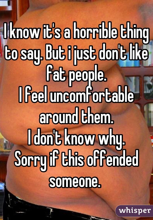 I know it's a horrible thing to say. But i just don't like fat people. 
I feel uncomfortable around them.
I don't know why.
Sorry if this offended someone. 